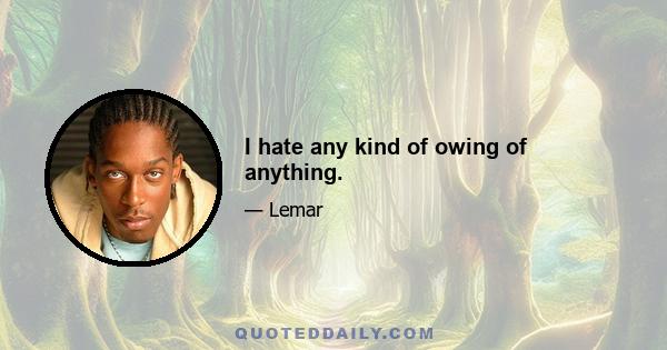 I hate any kind of owing of anything.