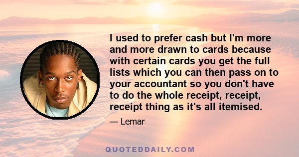 I used to prefer cash but I'm more and more drawn to cards because with certain cards you get the full lists which you can then pass on to your accountant so you don't have to do the whole receipt, receipt, receipt