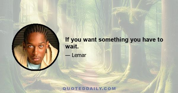 If you want something you have to wait.