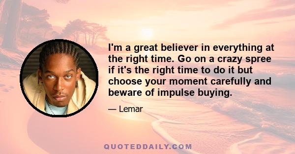 I'm a great believer in everything at the right time. Go on a crazy spree if it's the right time to do it but choose your moment carefully and beware of impulse buying.