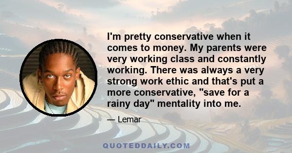 I'm pretty conservative when it comes to money. My parents were very working class and constantly working. There was always a very strong work ethic and that's put a more conservative, save for a rainy day mentality