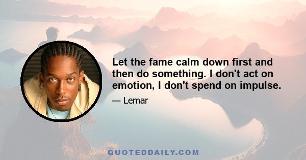 Let the fame calm down first and then do something. I don't act on emotion, I don't spend on impulse.