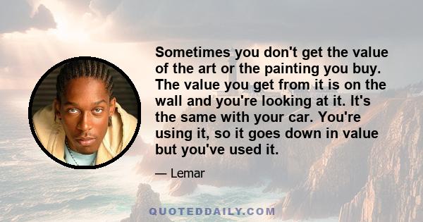 Sometimes you don't get the value of the art or the painting you buy. The value you get from it is on the wall and you're looking at it. It's the same with your car. You're using it, so it goes down in value but you've