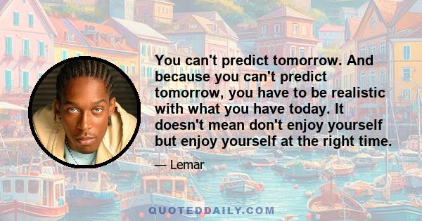 You can't predict tomorrow. And because you can't predict tomorrow, you have to be realistic with what you have today. It doesn't mean don't enjoy yourself but enjoy yourself at the right time.