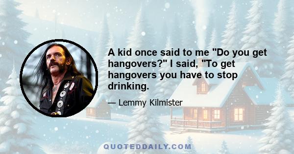 A kid once said to me Do you get hangovers? I said, To get hangovers you have to stop drinking.