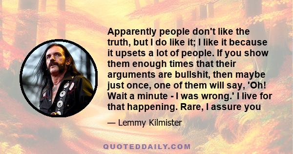 Apparently people don't like the truth, but I do like it; I like it because it upsets a lot of people. If you show them enough times that their arguments are bullshit, then maybe just once, one of them will say, 'Oh!