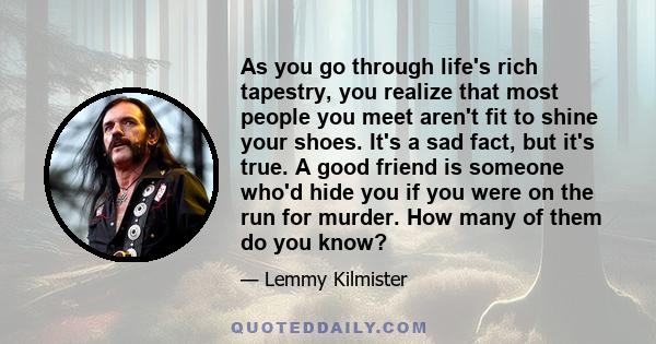 As you go through life's rich tapestry, you realize that most people you meet aren't fit to shine your shoes. It's a sad fact, but it's true. A good friend is someone who'd hide you if you were on the run for murder.