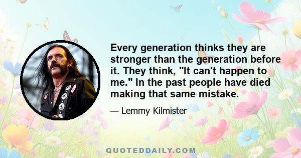 Every generation thinks they are stronger than the generation before it. They think, It can't happen to me. In the past people have died making that same mistake.