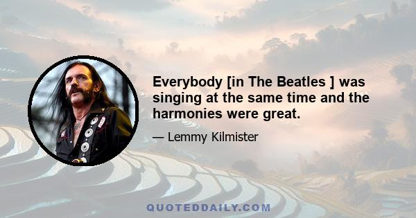 Everybody [in The Beatles ] was singing at the same time and the harmonies were great.