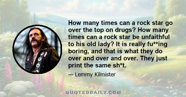 How many times can a rock star go over the top on drugs? How many times can a rock star be unfaithful to his old lady? It is really fu**ing boring, and that is what they do over and over and over. They just print the