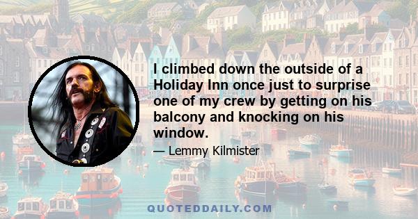 I climbed down the outside of a Holiday Inn once just to surprise one of my crew by getting on his balcony and knocking on his window.