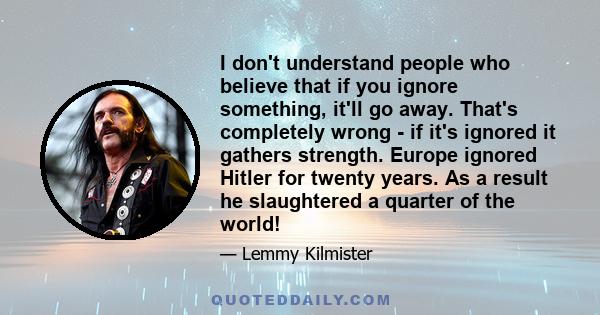 I don't understand people who believe that if you ignore something, it'll go away. That's completely wrong - if it's ignored it gathers strength. Europe ignored Hitler for twenty years. As a result he slaughtered a