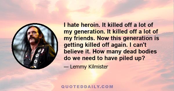 I hate heroin. It killed off a lot of my generation. It killed off a lot of my friends. Now this generation is getting killed off again. I can't believe it. How many dead bodies do we need to have piled up?