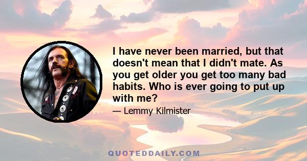 I have never been married, but that doesn't mean that I didn't mate. As you get older you get too many bad habits. Who is ever going to put up with me?