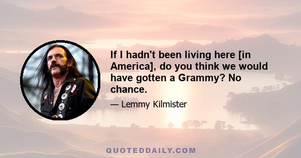 If I hadn't been living here [in America], do you think we would have gotten a Grammy? No chance.