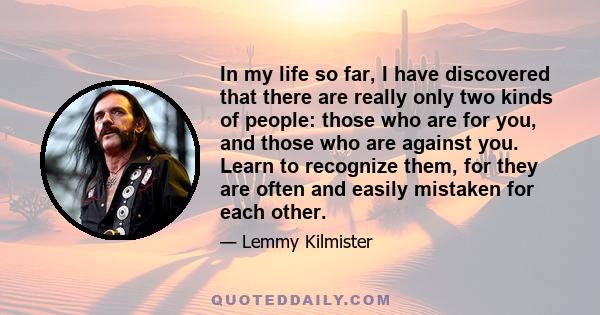 In my life so far, I have discovered that there are really only two kinds of people: those who are for you, and those who are against you. Learn to recognize them, for they are often and easily mistaken for each other.