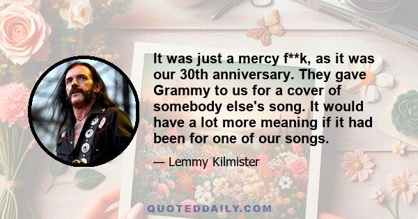 It was just a mercy f**k, as it was our 30th anniversary. They gave Grammy to us for a cover of somebody else's song. It would have a lot more meaning if it had been for one of our songs.