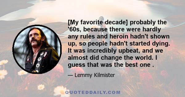 [My favorite decade] probably the '60s, because there were hardly any rules and heroin hadn't shown up, so people hadn't started dying. It was incredibly upbeat, and we almost did change the world. I guess that was the