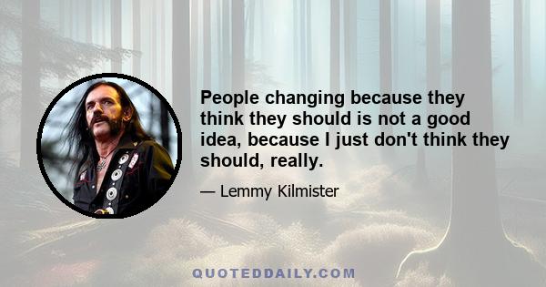 People changing because they think they should is not a good idea, because I just don't think they should, really.