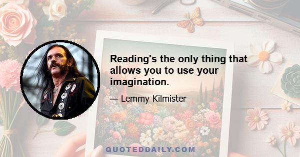 Reading's the only thing that allows you to use your imagination.