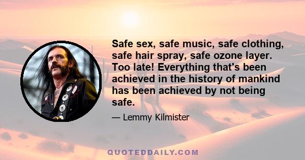 Safe sex, safe music, safe clothing, safe hair spray, safe ozone layer. Too late! Everything that's been achieved in the history of mankind has been achieved by not being safe.