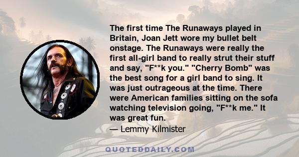 The first time The Runaways played in Britain, Joan Jett wore my bullet belt onstage. The Runaways were really the first all-girl band to really strut their stuff and say, F**k you. Cherry Bomb was the best song for a