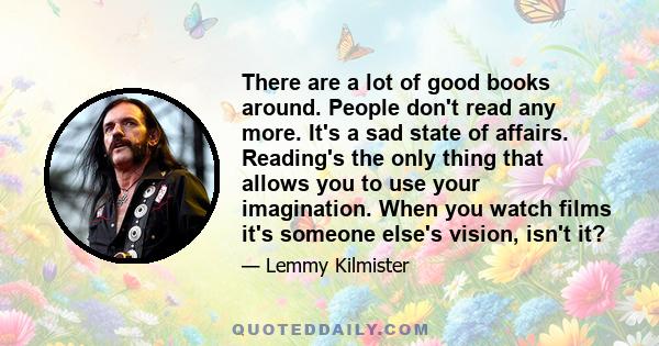 There are a lot of good books around. People don't read any more. It's a sad state of affairs. Reading's the only thing that allows you to use your imagination. When you watch films it's someone else's vision, isn't it?