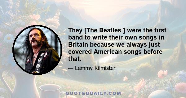 They [The Beatles ] were the first band to write their own songs in Britain because we always just covered American songs before that.