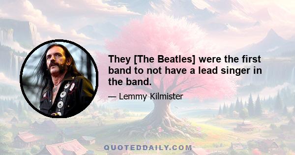 They [The Beatles] were the first band to not have a lead singer in the band.