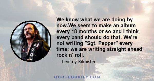 We know what we are doing by now.We seem to make an album every 18 months or so and I think every band should do that. We're not writing Sgt. Pepper every time; we are writing straight ahead rock n' roll.