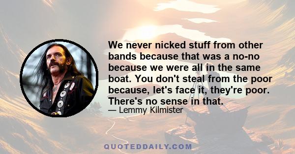 We never nicked stuff from other bands because that was a no-no because we were all in the same boat. You don't steal from the poor because, let's face it, they're poor. There's no sense in that.