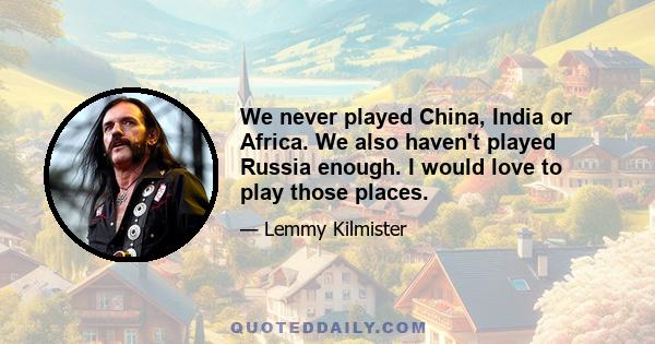 We never played China, India or Africa. We also haven't played Russia enough. I would love to play those places.