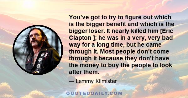 You've got to try to figure out which is the bigger benefit and which is the bigger loser. It nearly killed him [Eric Clapton ]; he was in a very, very bad way for a long time, but he came through it. Most people don't