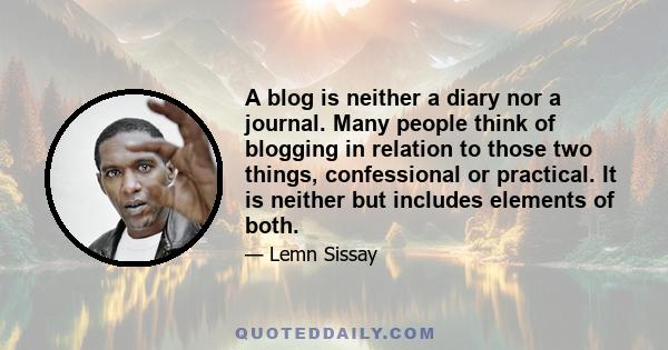 A blog is neither a diary nor a journal. Many people think of blogging in relation to those two things, confessional or practical. It is neither but includes elements of both.