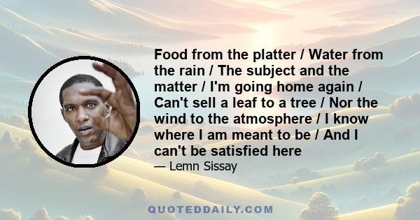 Food from the platter / Water from the rain / The subject and the matter / I'm going home again / Can't sell a leaf to a tree / Nor the wind to the atmosphere / I know where I am meant to be / And I can't be satisfied