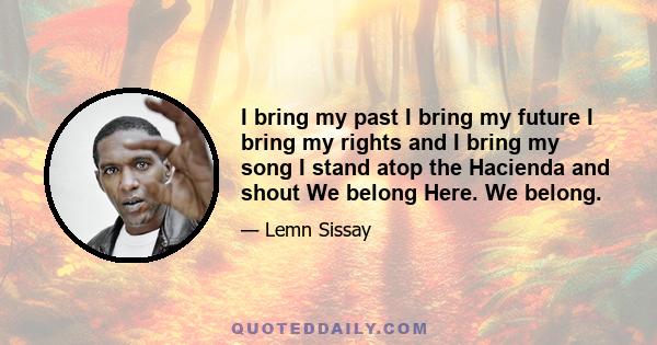 I bring my past I bring my future I bring my rights and I bring my song I stand atop the Hacienda and shout We belong Here. We belong.