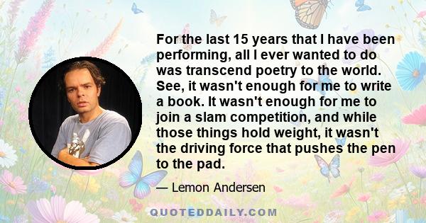 For the last 15 years that I have been performing, all I ever wanted to do was transcend poetry to the world. See, it wasn't enough for me to write a book. It wasn't enough for me to join a slam competition, and while