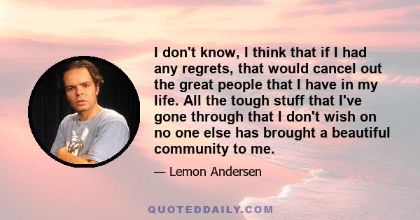 I don't know, I think that if I had any regrets, that would cancel out the great people that I have in my life. All the tough stuff that I've gone through that I don't wish on no one else has brought a beautiful