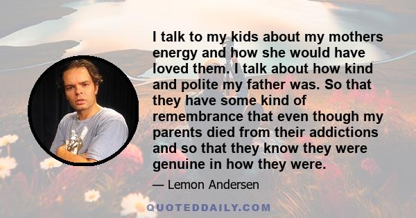 I talk to my kids about my mothers energy and how she would have loved them. I talk about how kind and polite my father was. So that they have some kind of remembrance that even though my parents died from their