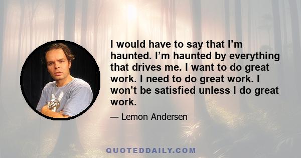 I would have to say that I’m haunted. I’m haunted by everything that drives me. I want to do great work. I need to do great work. I won’t be satisfied unless I do great work.