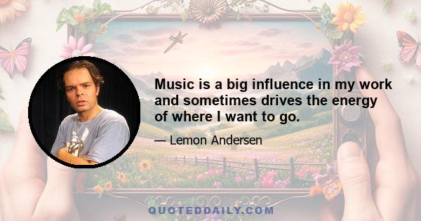 Music is a big influence in my work and sometimes drives the energy of where I want to go.