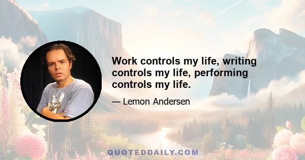 Work controls my life, writing controls my life, performing controls my life.