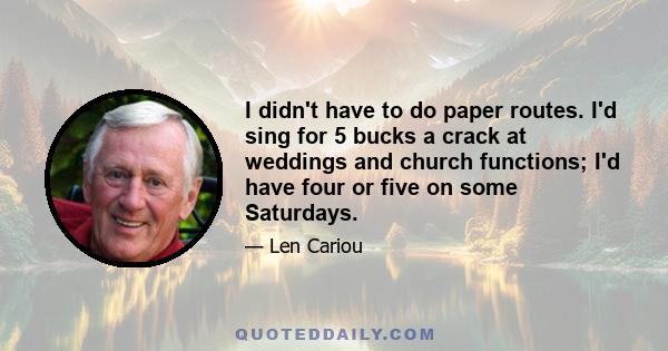 I didn't have to do paper routes. I'd sing for 5 bucks a crack at weddings and church functions; I'd have four or five on some Saturdays.