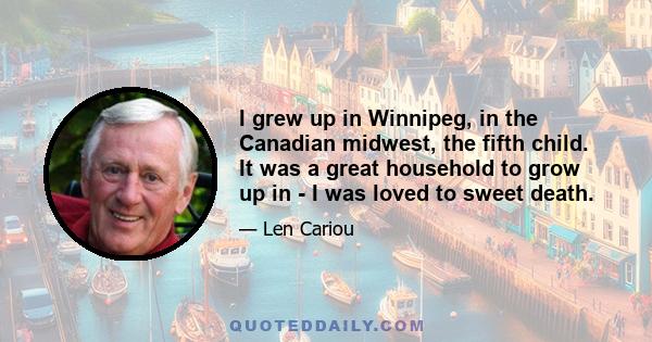 I grew up in Winnipeg, in the Canadian midwest, the fifth child. It was a great household to grow up in - I was loved to sweet death.