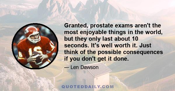 Granted, prostate exams aren't the most enjoyable things in the world, but they only last about 10 seconds. It's well worth it. Just think of the possible consequences if you don't get it done.