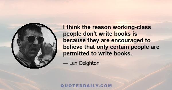 I think the reason working-class people don't write books is because they are encouraged to believe that only certain people are permitted to write books.