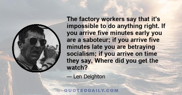 The factory workers say that it's impossible to do anything right. If you arrive five minutes early you are a saboteur; if you arrive five minutes late you are betraying socialism; if you arrive on time they say, Where