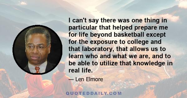 I can't say there was one thing in particular that helped prepare me for life beyond basketball except for the exposure to college and that laboratory, that allows us to learn who and what we are, and to be able to