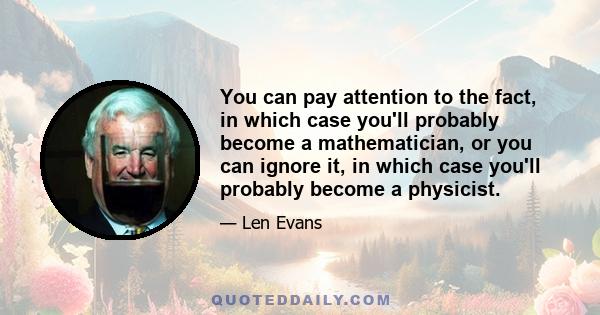 You can pay attention to the fact, in which case you'll probably become a mathematician, or you can ignore it, in which case you'll probably become a physicist.