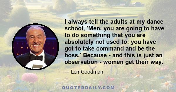 I always tell the adults at my dance school, 'Men, you are going to have to do something that you are absolutely not used to: you have got to take command and be the boss.' Because - and this is just an observation -